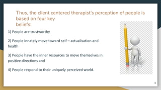 Thus, the client centered therapist’s perception of people is
based on four key
beliefs:
1) People are trustworthy
2) People innately move toward self – actualisation and
health
3) People have the inner resources to move themselves in
positive directions and
4) People respond to their uniquely perceived world.
8
 