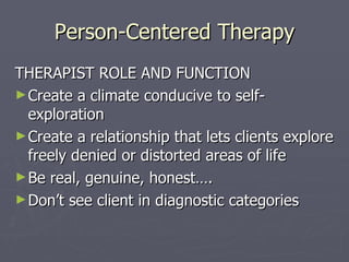 Person-Centered Therapy THERAPIST ROLE AND FUNCTION Create a climate conducive to self-exploration Create a relationship that lets clients explore freely denied or distorted areas of life Be real, genuine, honest…. Don’t see client in diagnostic categories 