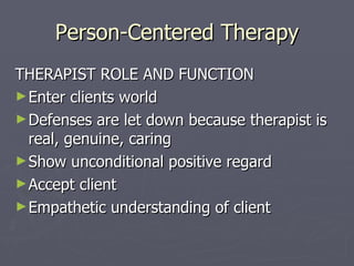 Person-Centered Therapy THERAPIST ROLE AND FUNCTION Enter clients world Defenses are let down because therapist is real, genuine, caring Show unconditional positive regard Accept client Empathetic understanding of client 