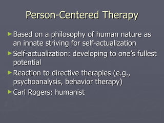 Person-Centered Therapy Based on a philosophy of human nature as an innate striving for self-actualization Self-actualization: developing to one’s fullest potential Reaction to directive therapies (e.g., psychoanalysis, behavior therapy) Carl Rogers: humanist 