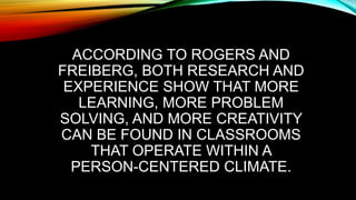ACCORDING TO ROGERS AND
FREIBERG, BOTH RESEARCH AND
EXPERIENCE SHOW THAT MORE
LEARNING, MORE PROBLEM
SOLVING, AND MORE CREATIVITY
CAN BE FOUND IN CLASSROOMS
THAT OPERATE WITHIN A
PERSON-CENTERED CLIMATE.
 