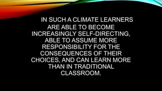 IN SUCH A CLIMATE LEARNERS
ARE ABLE TO BECOME
INCREASINGLY SELF-DIRECTING,
ABLE TO ASSUME MORE
RESPONSIBILITY FOR THE
CONSEQUENCES OF THEIR
CHOICES, AND CAN LEARN MORE
THAN IN TRADITIONAL
CLASSROOM.
 
