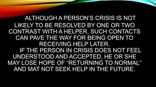 ALTHOUGH A PERSON’S CRISIS IS NOT
LIKELY TO BE RESOLVED BY ONE OR TWO
CONTRAST WITH A HELPER, SUCH CONTACTS
CAN PAVE THE WAY FOR BEING OPEN TO
RECEIVING HELP LATER.
IF THE PERSON IN CRISIS DOES NOT FEEL
UNDERSTOOD AND ACCEPTED, HE OR SHE
MAY LOSE HOPE OF “RETURNING TO NORMAL”
AND MAT NOT SEEK HELP IN THE FUTURE.
 