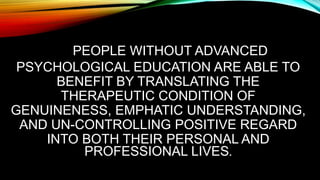 PEOPLE WITHOUT ADVANCED
PSYCHOLOGICAL EDUCATION ARE ABLE TO
BENEFIT BY TRANSLATING THE
THERAPEUTIC CONDITION OF
GENUINENESS, EMPHATIC UNDERSTANDING,
AND UN-CONTROLLING POSITIVE REGARD
INTO BOTH THEIR PERSONAL AND
PROFESSIONAL LIVES.
 