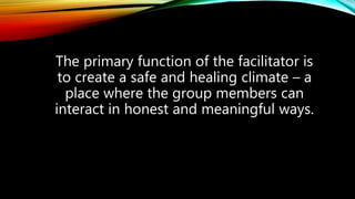 The primary function of the facilitator is
to create a safe and healing climate – a
place where the group members can
interact in honest and meaningful ways.
 
