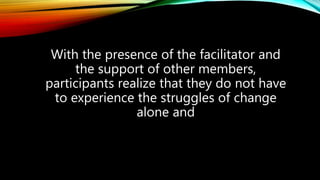 With the presence of the facilitator and
the support of other members,
participants realize that they do not have
to experience the struggles of change
alone and
 