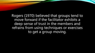 Rogers (1970) believed that groups tend to
move forward if the facilitator exhibits a
deep sense of trust in the members and
refrains from using techniques or exercises
to get a group moving.
 