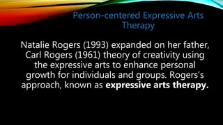 Person-centered Expressive Arts
Therapy
Natalie Rogers (1993) expanded on her father,
Carl Rogers (1961) theory of creativity using
the expressive arts to enhance personal
growth for individuals and groups. Rogers’s
approach, known as expressive arts therapy.
 