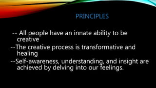 PRINCIPLES
-- All people have an innate ability to be
creative
--The creative process is transformative and
healing
--Self-awareness, understanding, and insight are
achieved by delving into our feelings.
 