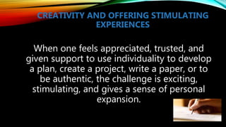 CREATIVITY AND OFFERING STIMULATING
EXPERIENCES
When one feels appreciated, trusted, and
given support to use individuality to develop
a plan, create a project, write a paper, or to
be authentic, the challenge is exciting,
stimulating, and gives a sense of personal
expansion.
 