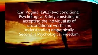 Carl Rogers (1961) two conditions:
Psychological Safety consisting of
accepting the individual as of
unconditional worth and
understanding empathically.
Second is Psychological Freedom.
 