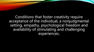 Conditions that foster creativity require
acceptance of the individual, a nonjudgmental
setting, empathy, psychological freedom and
availability of stimulating and challenging
experiences.
 
