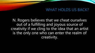 WHAT HOLDS US BACK?
N. Rogers believes that we cheat ourselves
out of a fulfilling and joyous source of
creativity if we cling to the idea that an artist
is the only one who can enter the realm of
creativity.
 