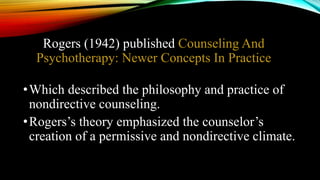Rogers (1942) published Counseling And
Psychotherapy: Newer Concepts In Practice
•Which described the philosophy and practice of
nondirective counseling.
•Rogers’s theory emphasized the counselor’s
creation of a permissive and nondirective climate.
 