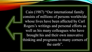 Cain (1987) “Our international family
consists of millions of persons worldwide
whose lives have been affected by Carl
Rogers’s writings and personal efforts as
well as his many colleagues who have
brought his and their own innovative
thinking and programs to many corners of
the earth”.
 