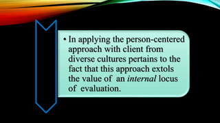 • In applying the person-centered
approach with client from
diverse cultures pertains to the
fact that this approach extols
the value of an internal locus
of evaluation.
 
