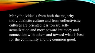 Many individuals from both the majority
individualistic culture and from collectivistic
cultures are oriented less toward self-
actualization and more toward intimacy and
connection with others and toward what is best
for the community and the common good.
 