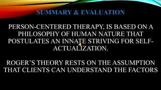 SUMMARY & EVALUATION
PERSON-CENTERED THERAPY, IS BASED ON A
PHILOSOPHY OF HUMAN NATURE THAT
POSTULATES AN INNATE STRIVING FOR SELF-
ACTUALIZATION.
ROGER’S THEORY RESTS ON THE ASSUMPTION
THAT CLIENTS CAN UNDERSTAND THE FACTORS
 