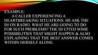 EXAMPLE:
A CALLER EXPERIENCING A
HEARTBREAKING SITUATIONS. HE ASK THE
DJ ON RADIO. WHAT HE ARE GOING TO DO
FOR SUCH PROBLEMS? THE DJ CITED SOME
POSSIBILITIES THAT MIGHT HAPPEN & ALSO
EXPLAINING THAT THE BEST ANSWER COMES
WITHIN HERSELF ALONE.
 