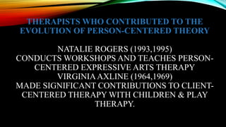 THERAPISTS WHO CONTRIBUTED TO THE
EVOLUTION OF PERSON-CENTERED THEORY
NATALIE ROGERS (1993,1995)
CONDUCTS WORKSHOPS AND TEACHES PERSON-
CENTERED EXPRESSIVE ARTS THERAPY
VIRGINIAAXLINE (1964,1969)
MADE SIGNIFICANT CONTRIBUTIONS TO CLIENT-
CENTERED THERAPY WITH CHILDREN & PLAY
THERAPY.
 