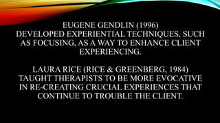 EUGENE GENDLIN (1996)
DEVELOPED EXPERIENTIAL TECHNIQUES, SUCH
AS FOCUSING, AS A WAY TO ENHANCE CLIENT
EXPERIENCING.
LAURA RICE (RICE & GREENBERG, 1984)
TAUGHT THERAPISTS TO BE MORE EVOCATIVE
IN RE-CREATING CRUCIAL EXPERIENCES THAT
CONTINUE TO TROUBLE THE CLIENT.
 