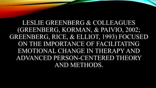 LESLIE GREENBERG & COLLEAGUES
(GREENBERG, KORMAN, & PAIVIO, 2002;
GREENBERG, RICE, & ELLIOT, 1993) FOCUSED
ON THE IMPORTANCE OF FACILITATING
EMOTIONAL CHANGE IN THERAPY AND
ADVANCED PERSON-CENTERED THEORY
AND METHODS.
 