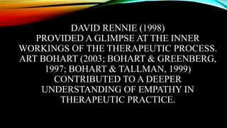 DAVID RENNIE (1998)
PROVIDED A GLIMPSE AT THE INNER
WORKINGS OF THE THERAPEUTIC PROCESS.
ART BOHART (2003; BOHART & GREENBERG,
1997; BOHART & TALLMAN, 1999)
CONTRIBUTED TO A DEEPER
UNDERSTANDING OF EMPATHY IN
THERAPEUTIC PRACTICE.
 