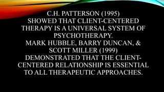 C.H. PATTERSON (1995)
SHOWED THAT CLIENT-CENTERED
THERAPY IS A UNIVERSAL SYSTEM OF
PSYCHOTHERAPY.
MARK HUBBLE, BARRY DUNCAN, &
SCOTT MILLER (1999)
DEMONSTRATED THAT THE CLIENT-
CENTERED RELATIONSHIP IS ESSENTIAL
TO ALL THERAPEUTIC APPROACHES.
 