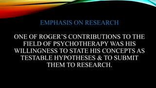 EMPHASIS ON RESEARCH
ONE OF ROGER’S CONTRIBUTIONS TO THE
FIELD OF PSYCHOTHERAPY WAS HIS
WILLINGNESS TO STATE HIS CONCEPTS AS
TESTABLE HYPOTHESES & TO SUBMIT
THEM TO RESEARCH.
 