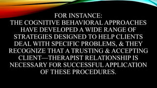 FOR INSTANCE:
THE COGNITIVE BEHAVIORAL APPROACHES
HAVE DEVELOPED A WIDE RANGE OF
STRATEGIES DESIGNED TO HELP CLIENTS
DEAL WITH SPECIFIC PROBLEMS, & THEY
RECOGNIZE THAT A TRUSTING & ACCEPTING
CLIENT—THERAPIST RELATIONSHIP IS
NECESSARY FOR SUCCESSFUL APPLICATION
OF THESE PROCEDURES.
 