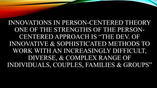 INNOVATIONS IN PERSON-CENTERED THEORY
ONE OF THE STRENGTHS OF THE PERSON-
CENTERED APPROACH IS “THE DEV. OF
INNOVATIVE & SOPHISTICATED METHODS TO
WORK WITH AN INCREASINGLY DIFFICULT,
DIVERSE, & COMPLEX RANGE OF
INDIVIDUALS, COUPLES, FAMILIES & GROUPS”
 