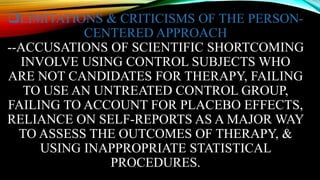 LIMITATIONS & CRITICISMS OF THE PERSON-
CENTERED APPROACH
--ACCUSATIONS OF SCIENTIFIC SHORTCOMING
INVOLVE USING CONTROL SUBJECTS WHO
ARE NOT CANDIDATES FOR THERAPY, FAILING
TO USE AN UNTREATED CONTROL GROUP,
FAILING TO ACCOUNT FOR PLACEBO EFFECTS,
RELIANCE ON SELF-REPORTS AS A MAJOR WAY
TO ASSESS THE OUTCOMES OF THERAPY, &
USING INAPPROPRIATE STATISTICAL
PROCEDURES.
 