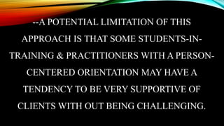 --A POTENTIAL LIMITATION OF THIS
APPROACH IS THAT SOME STUDENTS-IN-
TRAINING & PRACTITIONERS WITH A PERSON-
CENTERED ORIENTATION MAY HAVE A
TENDENCY TO BE VERY SUPPORTIVE OF
CLIENTS WITH OUT BEING CHALLENGING.
 
