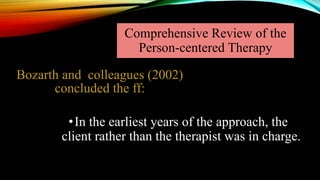 Comprehensive Review of the
Person-centered Therapy
•In the earliest years of the approach, the
client rather than the therapist was in charge.
Bozarth and colleagues (2002)
concluded the ff:
 