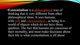 •Existentialism is a philosophical way of
thinking that is very different from other
philosophical ideas. It sees humans,
with will and consciousness , as being in a
world of objects which do not have those
qualities. The fact that humans are conscious of
their mortality, and must make decisions about
their life is what existentialism is all about
 