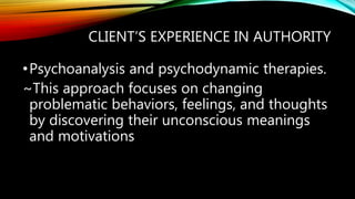 CLIENT’S EXPERIENCE IN AUTHORITY
•Psychoanalysis and psychodynamic therapies.
~This approach focuses on changing
problematic behaviors, feelings, and thoughts
by discovering their unconscious meanings
and motivations
 