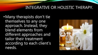 INTEGRATIVE OR HOLISTIC THERAPY.
•Many therapists don't tie
themselves to any one
approach. Instead, they
blend elements from
different approaches and
tailor their treatment
according to each client's
needs.
 