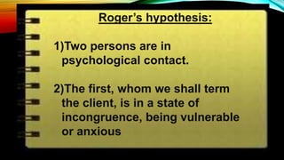 Roger’s hypothesis:
1)Two persons are in
psychological contact.
2)The first, whom we shall term
the client, is in a state of
incongruence, being vulnerable
or anxious
 