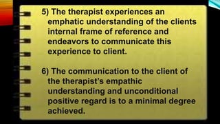 5) The therapist experiences an
emphatic understanding of the clients
internal frame of reference and
endeavors to communicate this
experience to client.
6) The communication to the client of
the therapist’s empathic
understanding and unconditional
positive regard is to a minimal degree
achieved.
 