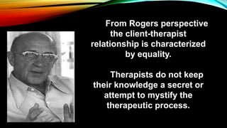 From Rogers perspective
the client-therapist
relationship is characterized
by equality.
Therapists do not keep
their knowledge a secret or
attempt to mystify the
therapeutic process.
 