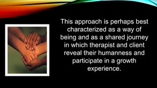 This approach is perhaps best
characterized as a way of
being and as a shared journey
in which therapist and client
reveal their humanness and
participate in a growth
experience.
 
