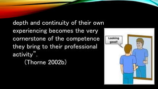 depth and continuity of their own
experiencing becomes the very
cornerstone of the competence
they bring to their professional
activity”.
(Thorne 2002b)
 