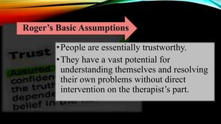 Roger’s Basic Assumptions
•People are essentially trustworthy.
•They have a vast potential for
understanding themselves and resolving
their own problems without direct
intervention on the therapist’s part.
 