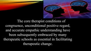 The core therapist conditions of
congruence, unconditional positive regard,
and accurate empathic understanding have
been subsequently embraced by many
therapeutic schools as essential in facilitating
therapeutic change.
 