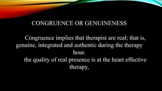 CONGRUENCE OR GENUINENESS
Congruence implies that therapist are real; that is,
genuine, integrated and authentic during the therapy
hour.
the quality of real presence is at the heart effective
therapy,
 