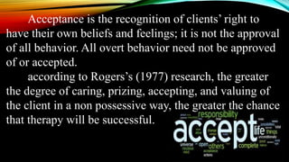 Acceptance is the recognition of clients’ right to
have their own beliefs and feelings; it is not the approval
of all behavior. All overt behavior need not be approved
of or accepted.
according to Rogers’s (1977) research, the greater
the degree of caring, prizing, accepting, and valuing of
the client in a non possessive way, the greater the chance
that therapy will be successful.
 