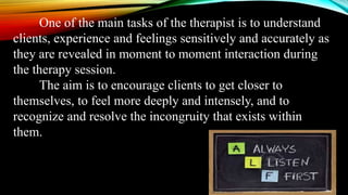 One of the main tasks of the therapist is to understand
clients, experience and feelings sensitively and accurately as
they are revealed in moment to moment interaction during
the therapy session.
The aim is to encourage clients to get closer to
themselves, to feel more deeply and intensely, and to
recognize and resolve the incongruity that exists within
them.
 