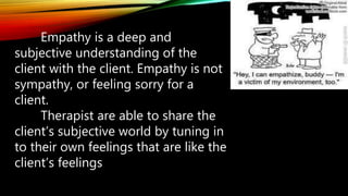 Empathy is a deep and
subjective understanding of the
client with the client. Empathy is not
sympathy, or feeling sorry for a
client.
Therapist are able to share the
client’s subjective world by tuning in
to their own feelings that are like the
client’s feelings
 
