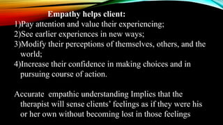 Empathy helps client:
1)Pay attention and value their experiencing;
2)See earlier experiences in new ways;
3)Modify their perceptions of themselves, others, and the
world;
4)Increase their confidence in making choices and in
pursuing course of action.
Accurate empathic understanding Implies that the
therapist will sense clients’ feelings as if they were his
or her own without becoming lost in those feelings
 
