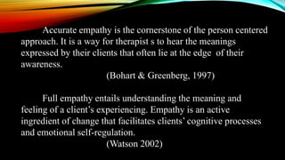 Accurate empathy is the cornerstone of the person centered
approach. It is a way for therapist s to hear the meanings
expressed by their clients that often lie at the edge of their
awareness.
(Bohart & Greenberg, 1997)
Full empathy entails understanding the meaning and
feeling of a client’s experiencing. Empathy is an active
ingredient of change that facilitates clients’ cognitive processes
and emotional self-regulation.
(Watson 2002)
 